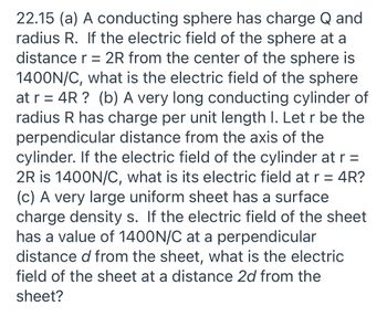 22.15 (a) A conducting sphere has charge Q and
radius R. If the electric field of the sphere at a
distance r = 2R from the center of the sphere is
1400N/C, what is the electric field of the sphere
at r = 4R? (b) A very long conducting cylinder of
radius R has charge per unit length I. Let r be the
perpendicular distance from the axis of the
cylinder. If the electric field of the cylinder at r =
2R is 1400N/C, what is its electric field at r = 4R?
(c) A very large uniform sheet has a surface
charge density s. If the electric field of the sheet
has a value of 1400N/C at a perpendicular
distance d from the sheet, what is the electric
field of the sheet at a distance 2d from the
sheet?