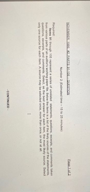 NOVEMBER 1995. #2, PARTS 91-105 - QUESTION
Number 2 (Estimated time-15 to 25 minutes)
Page 1 of 2
Required:
Items 91 through 105 represent a series of unrelated statements, questions, excerpts, and comments taken.
from various parts of an auditor's working paper file. Below the items is a list of the likely sources of the statements,
questions, excerpts, and comments. Select, as the best answer for each item, the most likely source. Select
only one source for each item. A source may be selected once, more than once, or not at all.
I
- CONTINUED -