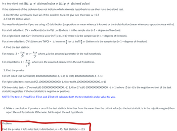 In a two-sided test: (H₁: μ ‡ claimed value or Ho:p ‡ claimed value)
If the statement of the problem does not indicate which alternate hypothesis to use then run a two-sided test.
2. Identify the significance level (c). If the problem does not give one then take a = 0.5
3. Find the critical value.
You need to determine if you are using a Z dsitribution (proportions or mean where is known) or the t-distribution (mean where you approximate with s).
For a left sided test: CV = invNorm(a) or invT(α, n-1) where n is the sample size (n-1 = degrees of freedom).
For a right sided test: CV = invNorm(1-x) or invT(1-a, n-1) where n is the sample size (n-1 = degrees of freedom).
For a two-sided test: CV's (there are TWO) = + invnorm() or invT(n-1)where n is the sample size (n-1 = degrees of freedom).
4. Find the test statistic
For means: Z = or t = where is the assumed parameter in the null hypothesis.
Vi
For proportions: Z=-, where p is the assumed parameter in the null hypothesis.
DI
V
5. Find the p-value
For left-sided test: normalcdf(-10000000000000, Z, 1, 0) or tcdf(-1000000000000, t, n-1)
For right-sided test: normalcdf(Z,100000000000000, 1, 0) or tcdf(t,1000000000000000, n-1)
For two-sided test: = 2*normalcdf(-100000000000000, -Z, 1, 0) or 2*tcdf(-100000000000000, -t, n-1) where -Z (or -t) is the negative version of the test
statistic (regardless if the test statistic is negative or positive).
NOTE: The tests 1-PropZTest, TTest, and ZTest will calculate both the test statistic and p-value for you.
6. Make a conclusion: If p-value <a or if the test statistic is further from the mean then the critical value (so the test statistic is in the rejection region) then
reject the null hypothesis. Otherwise, fail to reject the null hypothesis.
Problem:
Find the p-value if left-sided test, t-distribution, n = 45, Test Statistic = -2.5