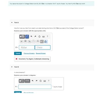 You leave the airport in College Station and fly 20.0 km in a direction 34.0° south of east. You then fly 46.0 km due north.
Part A
How far must you then fly to reach a private landing strip that is 32.0 km due west of the College Station airport?
Express your answer with the appropriate units.
R=
Submit
Part B
μl
0 =
ДА
Submit
Ω
Value
%
X Incorrect; Try Again; 2 attempts remaining
In what direction?
Express your answer in degrees.
Previous Answers Request Answer
ΠΙΑΣΦ
Units
Request Answar
?
?
south of west