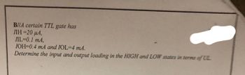 B/A certain TTL gate has
ЛН=20 мА,
IL=0.1 mA,
IOH=0.4 mA and IOL-4 mA.
Determine the input and output loading in the HIGH and LOW states in terms of UL