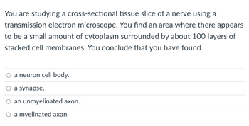 You are studying a cross-sectional tissue slice of a nerve using a
transmission electron microscope. You find an area where there appears
to be a small amount of cytoplasm surrounded by about 100 layers of
stacked cell membranes. You conclude that you have found
a neuron cell body.
O a synapse.
an unmyelinated axon.
O a myelinated axon.