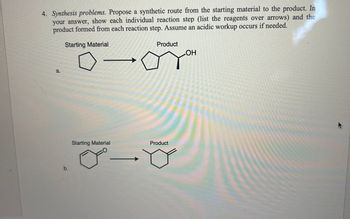 4. Synthesis problems. Propose a synthetic route from the starting material to the product. In
your answer, show each individual reaction step (list the reagents over arrows) and the
product formed from each reaction step. Assume an acidic workup occurs if needed.
Starting Material
a.
b.
Starting Material
CO
Product
OH
GYH
Product