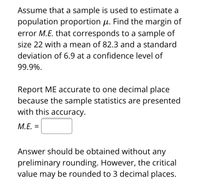 Assume that a sample is used to estimate a
population proportion µ. Find the margin of
error M.E. that corresponds to a sample of
size 22 with a mean of 82.3 and a standard
deviation of 6.9 at a confidence level of
99.9%.
Report ME accurate to one decimal place
because the sample statistics are presented
with this accuracy.
M.E. =
Answer should be obtained without any
preliminary rounding. However, the critical
value may be rounded to 3 decimal places.
