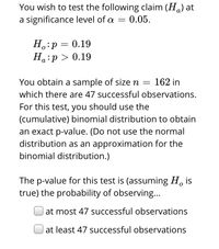 You wish to test the following claim (H.) at
a significance level of a =
0.05.
H.:p = 0.19
Ha:p > 0.19
а
You obtain a sample of size n =
162 in
which there are 47 successful observations.
For this test, you should use the
(cumulative) binomial distribution to obtain
an exact p-value. (Do not use the normal
distribution as an approximation for the
binomial distribution.)
The p-value for this test is (assuming H, is
true) the probability of observing...
at most 47 successful observations
at least 47 successful observations
