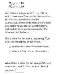 H.:p = 0.19
Ha:p > 0.19
You obtain a sample of size n = 162 in
which there are 47 successful observations.
For this test, you should use the
(cumulative) binomial distribution to obtain
an exact p-value. (Do not use the normal
distribution as an approximation for the
binomial distribution.)
The p-value for this test is (assuming H, is
true) the probability of observing...
at most 47 successful observations
at least 47 successful observations
What is the p-value for this sample? (Report
answer accurate to four decimal places.)
p-value =
