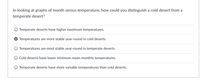 In looking at graphs of month versus temperature, how could you distinguish a cold desert from a
temperate desert?
Temperate deserts have higher maximum temperatures.
Temperatures are more stable year-round in cold deserts.
Temperatures are most stable year-round in temperate deserts.
Cold deserts have lower minimum mean monthly temperatures.
O Temperate deserts have more variable temperatures than cold deserts.
