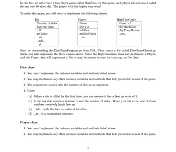 In this lab, we will create a two-player game called HighTwo. In this game, each player will roll one 6-sided die and one 10-sided die. The player with the higher sum wins!

To make this game, you will need to implement the following classes:

**Classes Overview:**

- **Die Class:**
  - Number of sides
  - Face up value
  - Methods: 
    - `roll`
    - `getValue`
    - `__str__`
    - `__add__`
    - `__gt__`

- **Player Class:**
  - Name
  - Two Dice
  - Methods:
    - `rollDice`
    - `getDieValue`
    - `__str__`

- **HighTwoGame Class:**
  - Two Players
  - Methods:
    - `playOneGame`
    - `playManyGames`
    - `__str__`

**Instructions:**

Start by downloading the `DiceGameProgram.py` from D2L. Then create a file called `DiceGameClasses.py` where you will implement the three classes above. Since the HighTwoGame class will implement a Player, and the Player class will implement a Die, it may be easiest to start by creating the Die class.

**Dice Class:**

1. **Requirements:**
   - You *must* implement the instance variables and methods listed above.
   - You *may* implement any other instance variables and methods that help you build the rest of the game.

2. **Constructor:**
   - The constructor should take the number of dice as an argument.

3. **Hints:**
   - Before a die is rolled for the first time, you can assume it has a face up value of 1.
   - A die has side numbers between 1 and the number of sides. When you roll a die, one of those numbers *randomly* lands face up.
   - `__add__` adds the face up value of two dice.
   - `__gt__` is a comparison operator.

**Player Class:**

1. **Requirements:**
   - You *must* implement the instance variables and methods listed above.
   - You *may* implement any other instance variables and methods that help you build the rest of the game.