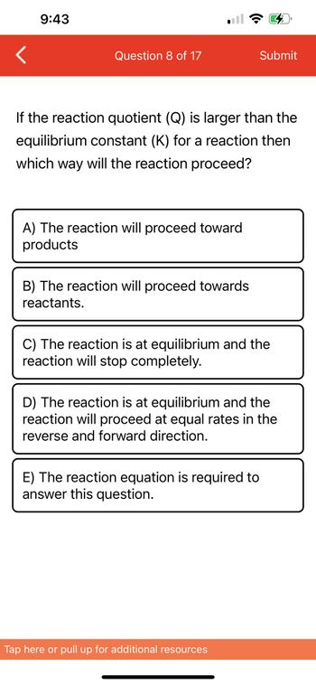 9:43
Question 8 of 17
If the reaction quotient (Q) is larger than the
equilibrium constant (K) for a reaction then
which way will the reaction proceed?
A) The reaction will proceed toward
products
B) The reaction will proceed towards
reactants.
Submit
C) The reaction is at equilibrium and the
reaction will stop completely.
D) The reaction is at equilibrium and the
reaction will proceed at equal rates in the
reverse and forward direction.
E) The reaction equation is required to
answer this question.
Tap here or pull up for additional resources