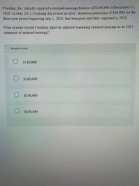 Flushing, Inc. initially reported a retained earnings balance of $100,000 at December 31,
2020. In May 2021, Flushing discovered an error: Insurance premiums of $60,000 for the
three-year period beginning July 1, 2020, had been paid and fully expensed in 2020.
What amount should Flushing report as adjusted beginning retained earnings in its 2021
statement of retained earnings?
Multiple Choice
$110,000
$160,000
$100,000
O $150,000
