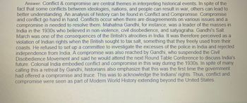 Answer: Conflict & compromise are central themes in interpreting historical events. In spite of the
fact that some conflicts between ideologies, nations, and people can result in war, others can lead to
better understanding. An analysis of history can be found in Conflict and Compromise. Compromise
and conflict go hand in hand. Conflicts occur when there are disagreements on various issues and a
compromise is needed to resolve them. Mahatma Gandhi, for instance, was a leader of the masses in
India in the 1930s who believed in non-violence, civil disobedience, and satyagraha. Gandhi's Salt
March was one of the consequences of the British's atrocities in India. It was therefore perceived as a
violation of Indian rights when the British sought to tax salt, something that they freely used from their
coasts. He refused to set up a committee to investigate the excesses of the police in India and rejected
independence from India. A compromise was also reached by Gandhi, who suspended the Civil
Disobedience Movement and said he would attend the next Round Table Conference to discuss India's
future. Colonial India embodied conflict and compromise in this way during the 1930s. In spite of many
calling this a retreat by Gandhi, historians also emphasize that this was the first time the government
had offered a compromise and truce. This was to acknowledge the Indians' rights. Thus, conflict and
compromise were seen as part of Modern World History extending beyond the United States.