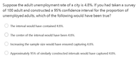 Suppose the adult unemploymentrate of a city is 4.8%. If you had taken a survey
of 100 adult and constructed a 95% confidence interval for the proportion of
unemployed adults, which of the following would have been true?
The interval would have contained 4.8%.
The center of the interval would have been 4.8%.
Increasing the sample size would have ensured capturing 4.8%.
Approximately 95% of similarly constructed intervals would have captured 4.8%.
