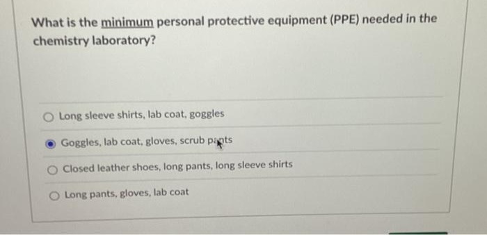 What is the minimum personal protective equipment (PPE) needed in the
chemistry laboratory?
Long sleeve shirts, lab coat, goggles
Goggles, lab coat, gloves, scrub pants
Closed leather shoes, long pants, long sleeve shirts
O Long pants, gloves, lab coat