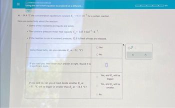|||
OKINETICS AND EQUILIBRIUM
Using the van't Hoff equation to predict K at a different.....
At -14.4 "C the concentration equilibrium constant K-9.3x10 for a certain reaction.
Here are some facts about the reaction:
. Some of the reactants are liquids and solids.
• The constant pressure molar heat capacity C,- 1.63 J-mol-K
If the reaction is run at constant pressure, 52.0 kJ/mol of heat are released.
Using these facts, can you calculate Kat-31. "C7
If you said yes, then enter your answer at right. Round it to
2 significant digits.
If you said no, can you at least decide whether Kat
-31. C will be bigger or smaller than Kat-14.4 °C?
O Yes.
O No.
O
0
Yes, and will be
bigger.
Yes, and will be
smaller.
No.
X
2
05
