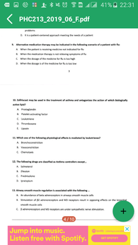 41% 22:31
PHC213_2019_06_F.pdf
problems
D. It is a patient-centered approach meeting the needs of a patient
9. Alternative medication therapy may be indicated in the following scenario of a patient with flu:
A. When the patient is receiving medicine not indicated for flu
B. When the medication therapy is not relieving symptoms of flu
c. When the dosage of the medicine for flu is too high
D. When the dosage is of the medicine for flu is too low
10. Zafirlucast may be used in the treatment of asthma and antagonizes the action of which biologically
active lipid?
A. Prostaglandin
B. Platelet-activating factor
C. Leukotriene
D. Thromboxane
E. Lipoxin
11. Which one of the following physiological effects is mediated by leukotrienes?
A. Bronchoconstriction
B. Vasoconstriction
C. Chemotaxis
12. The following drugs are classified as Asthma controllers except.
A. Salmeterol
B. Zileuton
C. Prednisolone
D. Ipratopium
13. Airway smooth muscle regulation is associated with the following .
A. An abundance of beta adrenoceptors in airways smooth muscle cells
B. Stimulation of 82 adrenoreceptors and M3 receptors result in opposing effects on the bronchial
smooth muscle cells
C. Badrenoreceptors and M3 receptors are under sympathetic nerve stimulation.
4/10
Jump into music.
Listen free with Spotify.
Spotify Lsteing is erythin
GET SPOTIFY
