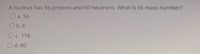A nucleus has 56 protons and 60 neutrons. What is its mass number?
O a. 56
O b.6
Oc. 116
O d. 60
