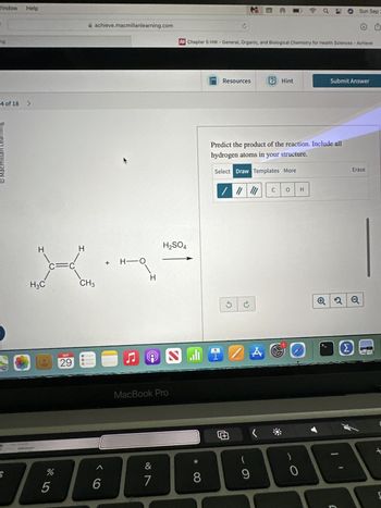 O Macmillan Learning
Window
ng
4 of 18 >
Help
achieve.macmillanlearning.com
H
H
H2SO4
+ H O
H
H3C
CH3
SEP
29 0
お
B
%
5
6
MacBook Pro
&
7
29
8 *>
Sun Sep
④西
Chapter 5 HW-General, Organic, and Biological Chemistry for Health Sciences - Achieve
+
Resources
Hint
Submit Answer
Predict the product of the reaction. Include all
hydrogen atoms in your structure.
Select Draw Templates More
/ "
C
0 H
G
Q2Q
ZA
Σ
(
9
0
1
Erase