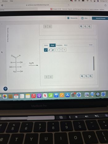 Window
Help
earning
k
>
Macmillan Learning
=
C
H
H-C-OH
HO-C-H
H2C-OH
x
(co
Fri Oct 11
A achieve.macmillanlearning.com
Chapter 6 HW - General, Organic, and Biological Chemistry for Health Sciences - Achieve
H2/Pt
Resources
? Hint
Submit Answer
2
Select
Draw Templates More
Erase
280
OCT
11
J
MacBook Pro
$
%
85
6
R
T
Y
5 G
C O H
&
*
(
7
8
9
U
A
>
0
0
2Q
P
+