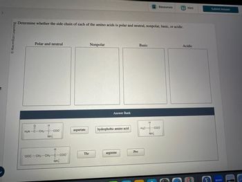 © Macmillan Learning
Resources
Hint
Submit Answer
Determine whether the side chain of each of the amino acids is polar and neutral, nonpolar, basic, or acidic.
Polar and neutral
Nonpolar
Answer Bank
Basic
H
H
H2N C-CH2-C-COO
aspartate
hydrophobic amino acid
H3C-C-COO
NH3
NH3
H
OOC-CH2-CH2-C-COO
Thr
arginine
Pro
NH
Acidic
zoom