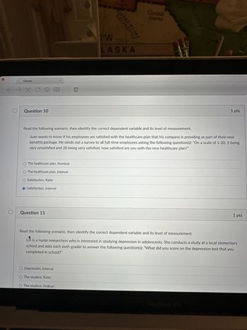 Canvas
←→XC
D
Question 10
AZ
OCCIDENTAL
SIERRA MADRI
W
LASKA
Ciudad
Juarez
1 pts
Read the following scenario, then identify the correct dependent variable and its level of measurement.
Juan wants to know if his employees are satisfied with the healthcare plan that his company is providing as part of their new
benefits package. He sends out a survey to all full-time employees asking the following question(s): "On a scale of 1-20, 1 being
very unsatisfied and 20 being very satisfied, how satisfied are you with the new healthcare plan?"
O The healthcare plan, Nominal
O The healthcare plan, Interval
O Satisfaction, Ratio
Satisfaction, Interval
D
Question 11
1 pts
Read the following scenario, then identify the correct dependent variable and its level of measurement.
Lin is a nurse researchers who is interested in studying depression in adolescents. She conducts a study at a local elementary
school and asks each sixth grader to answer the following question(s): "What did you score on the depression test that you
completed in school?"
O Depression, Interval
O The student, Ratio
O The student, Ordinal
MacBook Pro