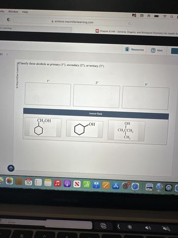 arks
Window
Help
A achieve.macmillanlearning.com
an Learning
32
>
O Macmillan Learning
->
Chapter 6 HW - General, Organic, and Biological Chemistry for Health Sc
Classify these alcohols as primary (1°), secondary (2°), or tertiary (3°).
olo
OCT
10
1°
CH₂OH
7
ப
@
MacBook Pro
0
Resources
? Hint
2°
3°
Answer Bank
OH
@
OH
CH₂CCH3
CH3
A