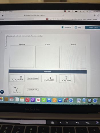 ES
Window
Help
achieve.macmillanlearning.com
Learning
Macmillan Learning
Classify each molecule as an aldehyde, ketone, or neither.
←
Aldehyde
O=
CH3CH2CH2CH
X
a
Thu Oct 10
Chapter 6 HW - General, Organic, and Biological Chemistry for Health Sciences - Achieve
Resources
? Hint
Submit Answer
Ketone
Neither
Answer Bank
OH
H3C-O-CH2CH3
CH3CH2CCH3
CH3CHCH3
O=CH
CH₁₂CHCH3
CH3CH2CH=CH2
OCT
10
MacBook Pro
&
¥5
%
ZA
@
(
>
ㄓ