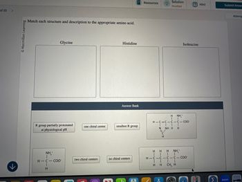 of 25 >
© Macmillan Learning
Match each structure and description to the appropriate amino acid.
لا
Glycine
Resources
Solution
Penalized
Hint
Submit Answ
Histidine
Isoleucine
Answer Bank
H
NH₁*
H-C=C C-C-COO
R group partially protonated
at physiological pH
one chiral center
smallest R group
N
NH H H
CII
H
NH₁₂+
H-C-COO
two chiral centers
no chiral centers
E
CH
HHH NH¸*
H-C-C-C-C-COO
| |
HH CH, H
X
Attemp
zoom
