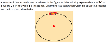 A race car drives a circular tract as shown in the figure with its velocity expressed as v = 5t³ +
8 where v is in m/s while t is in seconds. Determine its acceleration when t is equal to 2 seconds
and radius of curvature is 4m.