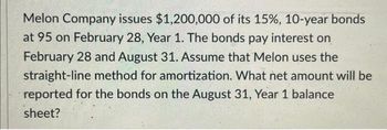 Melon Company issues $1,200,000 of its 15%, 10-year bonds
at 95 on February 28, Year 1. The bonds pay interest on
February 28 and August 31. Assume that Melon uses the
straight-line method for amortization. What net amount will be
reported for the bonds on the August 31, Year 1 balance
sheet?