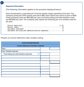 Required information
[The following information applies to the questions displayed below.]
Aces Incorporated, a manufacturer of tennis rackets, began operations this year. The
company produced 7,150 rackets and sold 5,480. Each racket was sold at a price of $90.
Fixed overhead costs are $92,950 per year, and fixed selling and administrative costs
are $67,600 per year. The company also reports the following per unit variable costs for
the year.
Direct materials
Direct labor
Variable overhead
Variable selling and administrative expenses
Prepare an income statement under variable costing.
ACES INCORPORATED
Income Statement (Variable Costing)
Sales
Less: Variable expenses
Fixed selling and administrative expenses
2852
$12