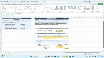 File Home Insert Page Layout
X
LG
AutoSave
Paste
J13
Clipboard
14
15
16
17
18
19
20
21
22
23
24
25
26
27
28
29
N
<
Ready
Off
Liberation Sans
B I U
92°F
Partly sunny
H
Font
A
B
3 Using Excel to Calculate Loan Payments
4
Mortgage loan amount
Annual interest rate
12
Enter Answer
Accessibility: Investigate
X✓ fx =PMT(C9,C10,C11)
Loan term in years
Annual installment payment
▼ CH25Homework Questio... Saved to this PC ✓
Formulas Data Review
✓ A^ A
A
M
PROBLEM
5 Jenseng Inc. issues a 10-year mortgage loan on December 31,
6 2022 with the following information:
7
8
9
10
11
12
13
+
с
N
==
D
$ 800,000
10%
10
$ 130,196
View Automate
=+=+
ab Wrap Text
Alignment
E
Merge & Center
F
Help
G
N
Q Search
Search
Date
12/31/23
H
Custom
$
%95-000
Number
Fy
Student work Area
Required: Provide input into cells shaded in yellow in this template. Use the
PMT function with cell references in part a to the Problem area. Input cell
references in parts b and c. In part c, use mathematical formulas with cell
references to the Problem area to calculate both debit amounts, and a cell
reference to the Cash amount you calculated in part a.
Conditional Format as
Formatting ✓ Table ✓
Styles
a. Verify the annual mortgage payment amount using Excel's PMT function.
Verification of payment using PMT
b. Record the journal entry for mortgage loan on December 31, 2022.
Debit
Date
12/31/22
Interest Expense
Mortgage Payable
Cash
c. Record the journal entry for the first installment payment on December
31, 2023.
$ (21,189)
H
Debit
Cell
Styles
13,020
786,980
amazon
⠀
Credit
Credit
←T T>
Insert Delete Format
800,000
O
Cells
L
M
Σ AutoSum
✔Fill
✓Clear ✓
N
Leah Vazquez
AY
Sort & Find &
Filter Select ✓
Editing
O
P
m
E
ENG
Comments
Sensitivity
Analyze
Data
Analysis Sensitivity
Q
R
Share
S
5:23 PM
7/13/2023
X
▶
90%