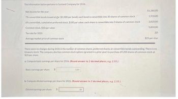 The information below pertains to Sunland Company for 2026.
Net income for the year
7% convertible bonds issued at gar ($1.000 per bond); each bond is convertible into 30 shares of common stock
6% convertible, cumulative preferred stock. $100 par value; each share is convertible into 3 shares of common stock
Common stock. $10 par value
Tax rate for 2026
Average market price of common stock
Basic earnings per share $
163
b. Compute diluted earnings per share for 2026. (Round answer to 2 decimal places, e.g. 2.55.)
Diluted earnings per share $
There were no changes during 2026 in the number of common shares, preferred shares, or convertible bonds outstanding. There is no
treasury stock. The company also has common stock options (granted in a prior year) to purchase 69,200 shares of common stock at
$20 per share.
aCompute basic earnings per share for 2026. (Round answer to 2 decimal places, ea. 2.55.)
$1,180,00
1,910,00
30
3,820.00
5,850,00
205
$25 per shar