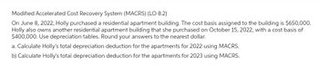 Modified Accelerated Cost Recovery System (MACRS) (LO 8.2)
On June 8, 2022, Holly purchased a residential apartment building. The cost basis assigned to the building is $650,000.
Holly also owns another residential apartment building that she purchased on October 15, 2022, with a cost basis of
$400,000. Use depreciation tables. Round your answers to the nearest dollar.
a. Calculate Holly's total depreciation deduction for the apartments for 2022 using MACRS.
b) Calculate Holly's total depreciation deduction for the apartments for 2023 using MACRS.