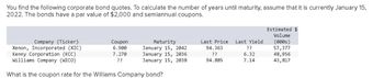 You find the following corporate bond quotes. To calculate the number of years until maturity, assume that it is currently January 15,
2022. The bonds have a par value of $2,000 and semiannual coupons.
Company (Ticker)
Xenon, Incorporated (XIC)
Kenny Corporation (KCC)
Williams Company (WICO)
What is the coupon rate for the Williams Company bond?
Coupon
6.900
7.270
??
Maturity
January 15, 2042
January 15, 2036
January 15, 2038
Last Price Last Yield
94.363
??
??
6.32
94.885
7.14
Estimated $
Volume
(000s)
57,377
48,956
43,817