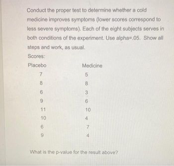 Conduct the proper test to determine whether a cold
medicine improves symptoms (lower scores correspond to
less severe symptoms). Each of the eight subjects serves in
both conditions of the experiment. Use alpha=.05. Show all
steps and work, as usual.
Scores:
Placebo
7
8
6
9
11
10
6
9
Medicine
5
8
3
6
10
4
7
4
What is the p-value for the result above?