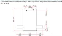 Compute for the concrete stress in Mpa at the top fiber of the given transformed beam sect
M = 50 kN-m.
50 25 125 25 50
(mm)
125
300
125
mm
mm
mm
ww Os
09
50 mm
ww 009
