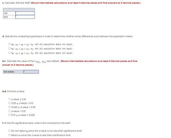 ### Transcription for Educational Purposes

#### Statistical Analysis Task

**c.** Calculate SSE and MSE. *(Round intermediate calculations to at least 4 decimal places and final answers to 4 decimal places.)*

- **SSE**: [ ]  
- **MSE**: [ ]

**d.** Specify the competing hypotheses to determine whether some differences exist between the population means.

- \( H_0: \mu_A = \mu_B = \mu_C; \, H_a: \) Not all population means are equal.
- \( H_0: \mu_A \neq \mu_B \neq \mu_C; \, H_a: \) Not all population means are equal.
- \( H_0: \mu_A \leq \mu_B \leq \mu_C; \, H_a: \) Not all population means are equal.

**e-1.** Calculate the value of the \( F(d_{f1}, d_{f2}) \) test statistic. *(Round intermediate calculations to at least 4 decimal places and final answer to 3 decimal places.)*

- **Test statistic**: [ ]

**e-2.** Find the \( p \)-value.

- \( p \)-value ≥ 0.10
- 0.05 < \( p \)-value < 0.10
- 0.025 ≤ \( p \)-value ≤ 0.05
- \( p \)-value < 0.01
- 0.01 ≤ \( p \)-value < 0.025

**f.** At the 5% significance level, what is the conclusion to the test?

- Do not reject \( H_0 \) since the \( p \)-value is not less than the significance level
- Reject \( H_0 \) since the \( p \)-value is less than the significance level