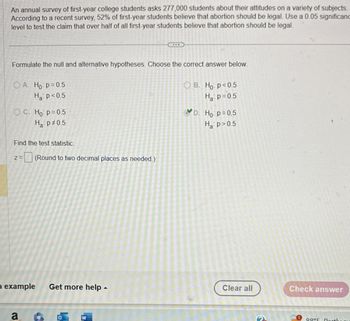 An annual survey of first-year college students asks 277,000 students about their attitudes on a variety of subjects.
According to a recent survey, 52% of first-year students believe that abortion should be legal. Use a 0.05 significanc
level to test the claim that over half of all first-year students believe that abortion should be legal.
Formulate the null and alternative hypotheses. Choose the correct answer below.
OA. Ho p=0.5
Ha p<0.5
OC. Ho p=0.5
Ha p# 0.5
Find the test statistic.
Z=
=(Round to two decimal places as needed.)
OB. Ho p<0.5
Ha p=0.5
D. Ho p=0.5
Ha p>0.5
example Get more help
Clear all
Check answer
a
Q0°C Darthou