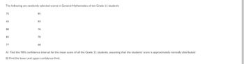 The following are randomly selected scores in General Mathematics of ten Grade 11 students
75
81
65
83
80
76
85
70
77
68
A) Find the 98% confidence interval for the mean score of all the Grade 11 students, assuming that the students' score is approximately normally distributed
B) Find the lower and upper confidence limit