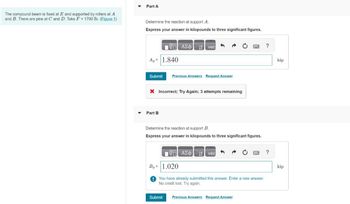 The compound beam is fixed at E and supported by rollers at A
and B. There are pins at C and D. Take F = 1700 lb. (Figure 1)
Part A
Determine the reaction at support A.
Express your answer in kilopounds to three significant figures.
A, 1.840
ΑΣΦ Η vec
Submit Previous Answers Request Answer
× Incorrect; Try Again; 3 attempts remaining
Part B
Determine the reaction at support B.
Express your answer in kilopounds to three significant figures.
ΑΣΦ vec
By= 1.020
You have already submitted this answer. Enter a new answer.
No credit lost. Try again.
Submit
Previous Answers Request Answer
?
kip
?
kip