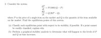 2. Consider the system
dP
P(1000/Q – P)
dt
OP
Q(20P – Q),
dt
where P is the price of a single item on the market and Q is the quantity of the item available
on the market. Find the equilibrium points of this system.
(a) Classify each equilibrium point with respect to its stability, if possible. If a point cannot
be readily classified, explain why.
(b) Perform a graphical stability analysis to determine what will happen to the levels of P
and Q as time increases.
