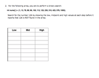 2. For the following array, you are to perform a binary search:
Int nums[ ]= {1, 13, 78, 89, 96, 100, 112, 125, 230, 310, 423, 578, 1000);
Search for the number 126 by showing the low, midpoint and high values at each step before it
reports that 126 is NOT found in the array.
Low
Mid
High
