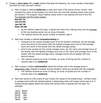 6. Design a Java class with a main method that does the following. You must include a meaningful
comment for main and each method
a. Main invokes a method readScores to read input from a file (name of your choice) that
contains the name of the bowlers (no more than 25) and their bowling scores (two scores
per bowler). The program stops reading values when it has reached the end of the file.
For example, the file might contain:
Bob 203 176
Jane 210 253
Jack 300 189
Eileen 220 298
• As the method reads the data, it stores the name into a String array and the average
of the two bowling scores into an array of double.
• The method returns the actual number of bowlers read in
b. Main then invokes a method computeOverallAvg to:
compute (a) the overall average score of all the bowlers combined, (b) the average
score and name of the bowler with the highest average score and (c) the average
score and name of the bowler with the lowest average scores.
print to the console (a) the overall average score, (b) the name and average score of
the bowler with the highest average score and (c) the name and average score of the
bowler with the lowest average score. Average scores should appear with two
decimal places.
• The method receives an array of double, an array of String and the number of
records read in by readScores
c. Main invokes a method doParallelSort where the primary sort is the average score in
descending order (highest to lowest) and the bowlers' names are synched with the averages
The method receives an array of String, an array of double and the number of
records read in by readScores
d. Main then prints to a file (name of your choice) the values of the sorted arrays - primary order
is average score (with two decimal places) in descending order with bowler name next to it. A
heading should appear above the scores and names which is aligned with the data. For
example,
Score
Bowler
259.00
Eileen
244.50
Jack
231.50
Jane
189.50
Bob
