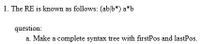 1. The RE is known as follows: (ab b*) a*b
question:
a. Make a complete syntax tree with firstPos and lastPos.
