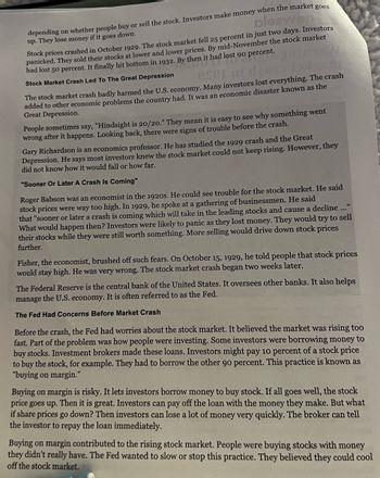 pleawen
depending on whether people buy or sell the stock. Investors make money when the market goes
up. They lose money if it goes down.
Stock prices crashed in October 1929. The stock market fell 25 percent in just two days. Investors
d lost 90 P
panicked. They sold their stocks at lower and lower prices. By mid-November the stock market
had lost 50 percent. It finally hit bottom in 1932. By then it had lost 90 percent.
Stock Market Crash Led To The Great Depression
eser ni dano 19x160
The stock market crash badly harmed the U.S. economy. Many investors lost everything. The crash
added to other economic problems the country had. It was an economic disaster known as the
Great Depression.
People sometimes say, "Hindsight is 20/20." They mean it is easy to see why something went
wrong after it happens. Looking back, there were signs of trouble before the crash.
Gary Richardson is an economics professor. He has studied the 1929 crash and the Great
Depression. He says most investors knew the stock market could not keep rising. However, they
did not know how it would fall or how far.
"Sooner Or Later A Crash Is Coming"
Roger Babson was an economist in the 1920s. He could see trouble for the stock market. He said
stock prices were way too high. In 1929, he spoke at a gathering of businessmen. He said
that "sooner or later a crash is coming which will take in the leading stocks and cause a decline ..."
What would happen then? Investors were likely to panic as they lost money. They would try to sell
their stocks while they were still worth something. More selling would drive down stock prices
further.
Fisher, the economist, brushed off such fears. On October 15, 1929, he told people that stock prices
would stay high. He was very wrong. The stock market crash began two weeks later.
The Federal Reserve is the central bank of the United States. It oversees other banks. It also helps
manage the U.S. economy. It is often referred to as the Fed.
The Fed Had Concerns Before Market Crash
Before the crash, the Fed had worries about the stock market. It believed the market was rising too
fast. Part of the problem was how people were investing. Some investors were borrowing money to
buy stocks. Investment brokers made these loans. Investors might pay 10 percent of a stock price
to buy the stock, for example. They had to borrow the other 90 percent. This practice is known as
"buying on margin."
Buying on margin is risky. It lets investors borrow money to buy stock. If all goes well, the stock
price goes up. Then it is great. Investors can pay off the loan with the money they make. But what
if share prices go down? Then investors can lose a lot of money very quickly. The broker can tell
the investor to repay the loan immediately.
Buying on margin contributed to the rising stock market. People were buying stocks with money
they didn't really have. The Fed wanted to slow or stop this practice. They believed they could cool
off the stock market.