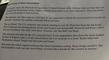 Bad Timing To Raise Interest Rates
In August 1929, the Fed took strong action. It raised interest rates. Interest rates are fees that are
charged for borrowing money. Higher interest rates make loans more expensive. They also drive
up costs for products and services.
The interest rate hike came at a bad time. It was supposed to shrink the stock market by maybe 10
percent. Instead, the market eventually fell 90 percent.
The problem? The U.S. economy was already starting to cool off. There had been the big boom.
Now business was slowing down. Fewer new houses were being built. Factories had fewer orders
for new products. The clues were there. However, the Fed didn't see them.
The interest rate hike hit the U.S. economy hard. It was supposed to slow down the stock market.
In fact, it helped crash it. It also slowed down the U.S. economy to a crawl. Banks failed and
businesses closed. People lost their jobs and homes.
Not even the wisest experts could see the Great Depression coming. Many things caused it. The
stock market crash was just one of them. It would take a decade for the country to recover.