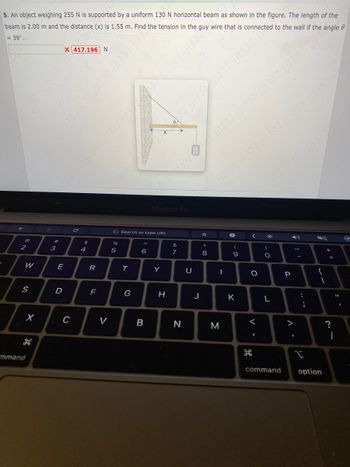P
5. An object weighing 255 N is supported by a uniform 130 N horizontal beam as shown in the figure. The length of the
beam is 2.00 m and the distance (x) is 1.55 m. Find the tension in the guy wire that is connected to the wall if the angle
= 39⁰.
@
2
W
S
X
mmand
#
w =
3
E
D
X417.196 N
C
C
$
4
R
F
V
G Search or type URL
on se
%
5
T
G
6
B
MacBook Pro
Y
0
H
&
7
N
U
1332 jj1332
J
32 jj1332 jil332 jj1332 jj1332 jjl332
☆ * 00
M
-
→
- O
9
K
32 jjl332 jj1332 jj1332 j
H
<
O
<
)
O
L
command
P
..
€
-
....
{
+ 11
[
option
?