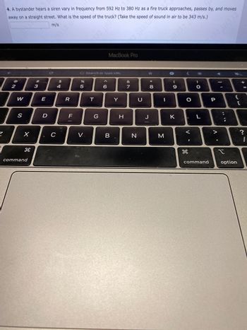 4. A bystander hears a siren vary in frequency from 592 Hz to 380 Hz as a fire truck approaches, passes by, and moves
away on a straight street. What is the speed of the truck? (Take the speed of sound in air to be 343 m/s.)
m/s
@
2
W
S
X
command
#
3
E
D
C
$
4
R
F
G Search or type URL
%
5
V..
T
G
MacBook Pro
6
B
Y
H
&
7
N
U
00+
J
8
-
M
1332 j
(
9
0
K
<
O
-
<
H
I
>
.C
O
L
command
P
V
-
***
:
2
t
{
option
[
?
12