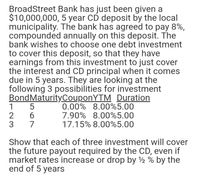 BroadStreet Bank has just been given a
$10,000,000, 5 year CD deposit by the local
municipality. The bank has agreed to pay 8%,
compounded annually on this deposit. The
bank wishes to choose one debt investment
to cover this deposit, so that they have
earnings from this investment to just cover
the interest and CD principal when it comes
due in 5 years. They are looking at the
following 3 possibilities for investment
BondMaturityCouponYTM Duration
0.00% 8.00%5.00
7.90% 8.00%5.00
17.15% 8.00%5.00
Show that each of three investment will cover
the future payout required by the CD, even if
market rates increase or drop by 2 % by the
end of 5 years
567
123
