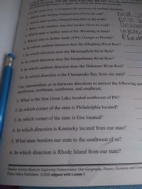 l tirections. hey are: north, south, cast, and west. You only need to know w
at the
eview
new s
new t
Delawe
wyomi
florida
Which state is tarther south of PA: Georgia or Florida?
la which cardinal direction does the Allegheny River flow?
In which direction does the Monongahela River flow?
s In which direction does the Susquehanna River flow?
a In which cardinal direction does the Delaware River flow?
10. In which direction is the Chesapeake Bay from our state?
Use intermediate or in-between directions to answer the following que
northwest, northeast, southwest, and southeast.
1. What is the first Great Lake located northwest of PA?
2. In which corner of the state is Philadelphia located?
3. In which corner of the state is Erie located?
4. In which direction is Kentucky located from our state?
5. What state borders our state to the southwest of us?
6. In which direction is Rhode Island from our state?
Activity Book for Exploring Pennsylvania Our Geography, History, Economy and Gove
Penns Valley Publishers C2020 aligned with Lesson 1
